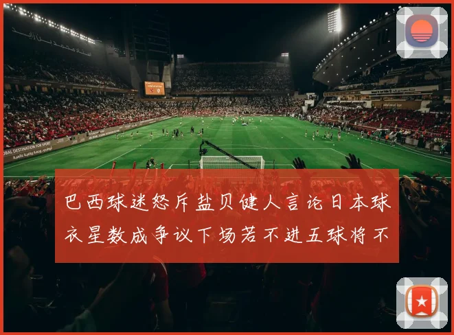巴西球迷怒斥盐贝健人言论日本球衣星数成争议下场若不进五球将不庆祝
