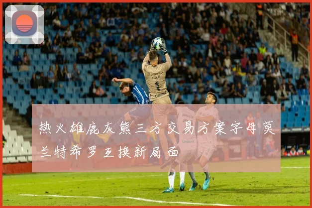 热火雄鹿灰熊三方交易方案字母莫兰特希罗互换新局面