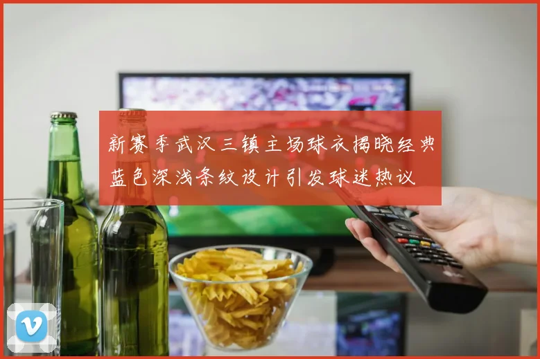 新赛季武汉三镇主场球衣揭晓经典蓝色深浅条纹设计引发球迷热议
