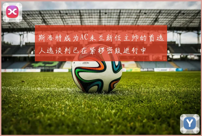 斯洛特成为AC米兰新任主帅的首选人选谈判已在紧锣密鼓进行中