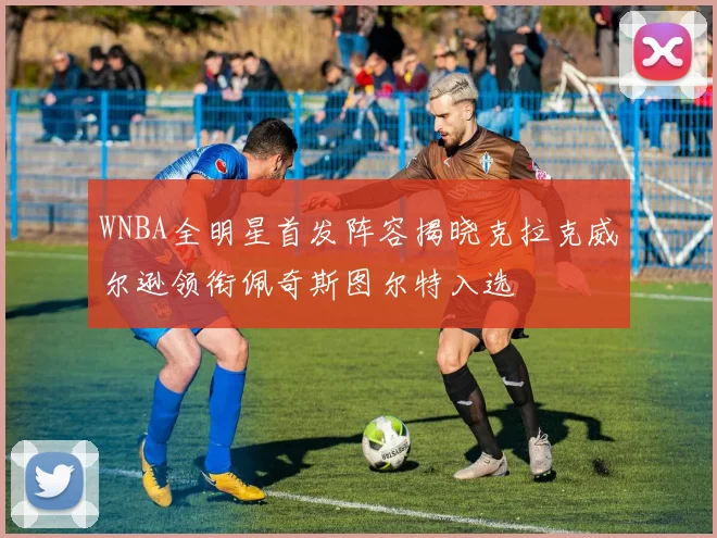 WNBA全明星首发阵容揭晓克拉克威尔逊领衔佩奇斯图尔特入选