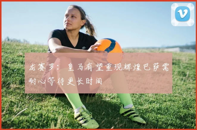 龙赛罗：皇马有望重现辉煌巴萨需耐心等待更长时间