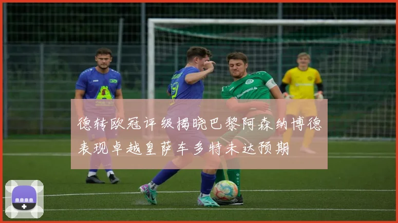 德转欧冠评级揭晓巴黎阿森纳博德表现卓越皇萨车多特未达预期