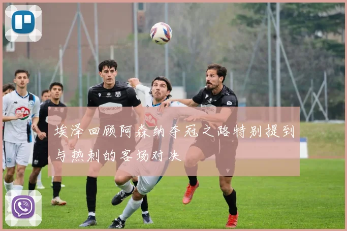 埃泽回顾阿森纳夺冠之路特别提到与热刺的客场对决
