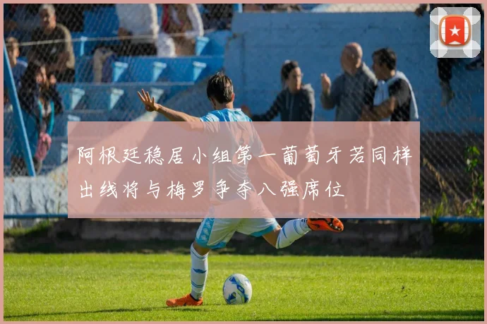 阿根廷稳居小组第一葡萄牙若同样出线将与梅罗争夺八强席位