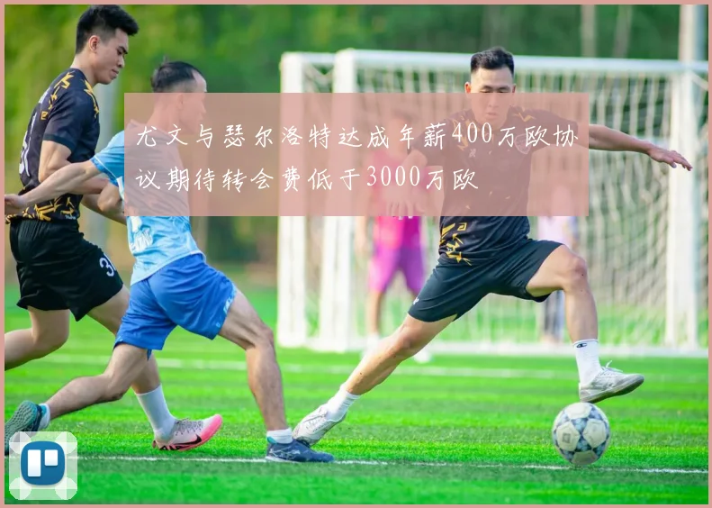 尤文与瑟尔洛特达成年薪400万欧协议期待转会费低于3000万欧