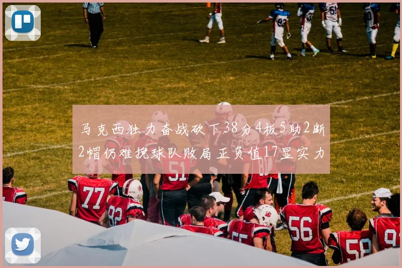 马克西独力奋战砍下38分4板5助2断2帽仍难挽球队败局正负值17显实力