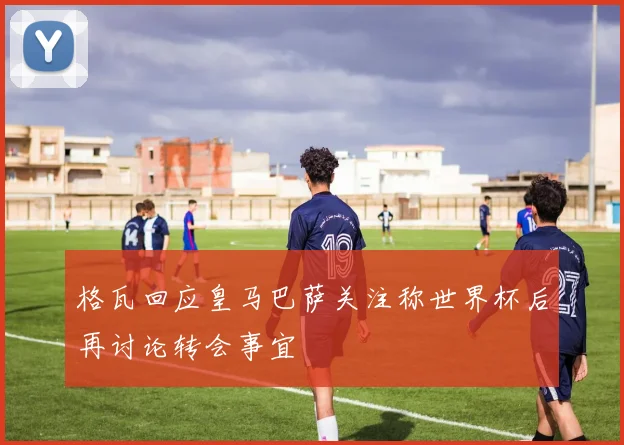 格瓦回应皇马巴萨关注称世界杯后再讨论转会事宜