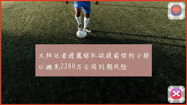 太阳记者透露球队欲提前续约小桥以避免2280万合同到期风险