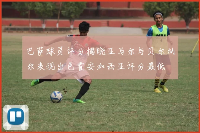 巴萨球员评分揭晓亚马尔与贝尔纳尔表现出色霍安加西亚评分最低