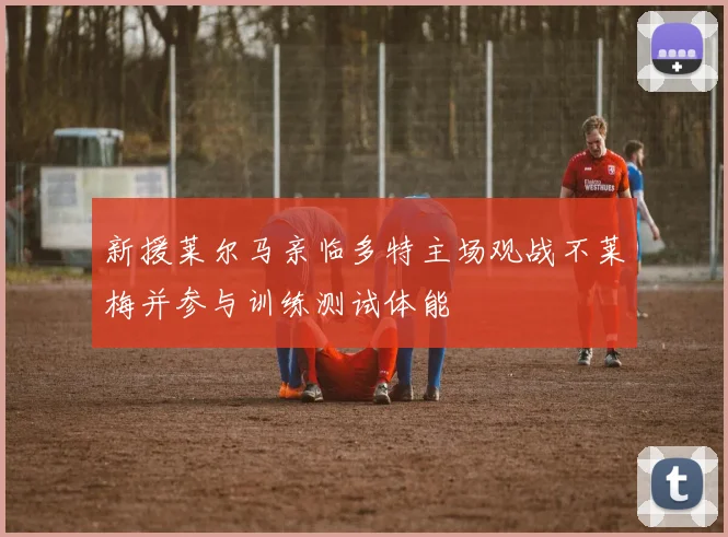新援莱尔马亲临多特主场观战不莱梅并参与训练测试体能