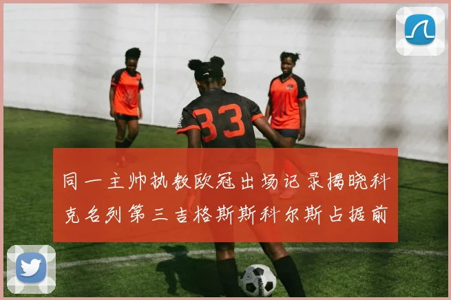 同一主帅执教欧冠出场记录揭晓科克名列第三吉格斯斯科尔斯占据前两位