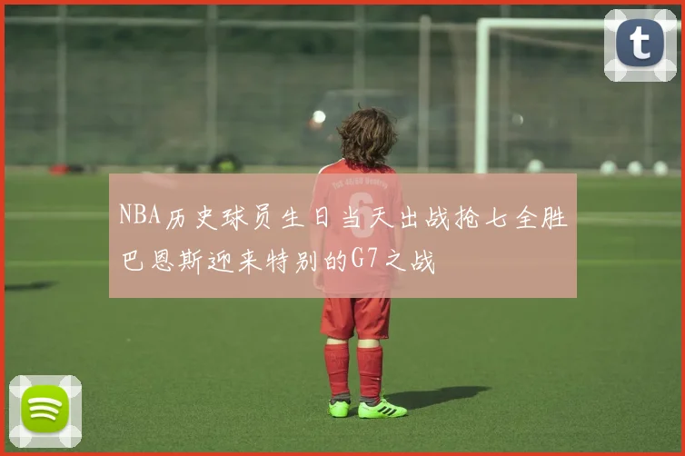 NBA历史球员生日当天出战抢七全胜巴恩斯迎来特别的G7之战