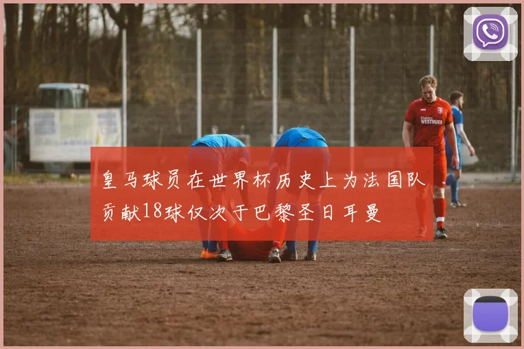 皇马球员在世界杯历史上为法国队贡献18球仅次于巴黎圣日耳曼