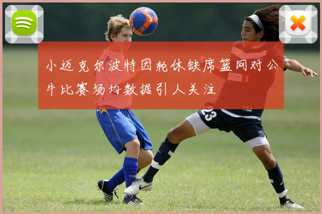 小迈克尔波特因轮休缺席篮网对公牛比赛场均数据引人关注