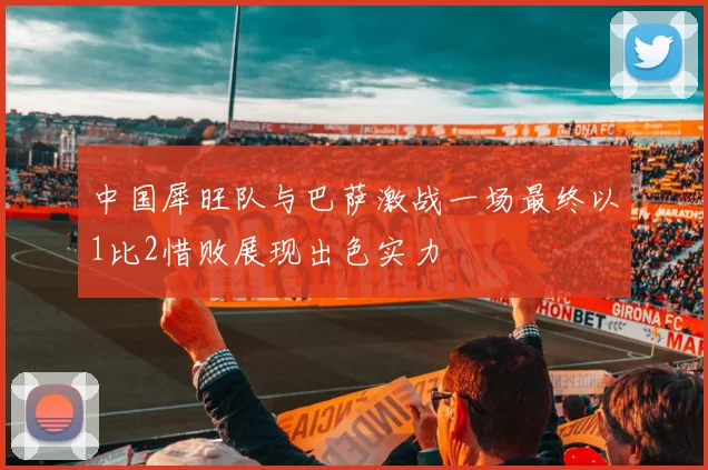 中国犀旺队与巴萨激战一场最终以1比2惜败展现出色实力