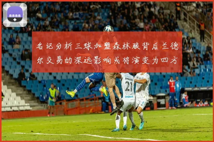 名记分析三球加盟森林狼背后兰德尔交易的深远影响或将演变为四方交易