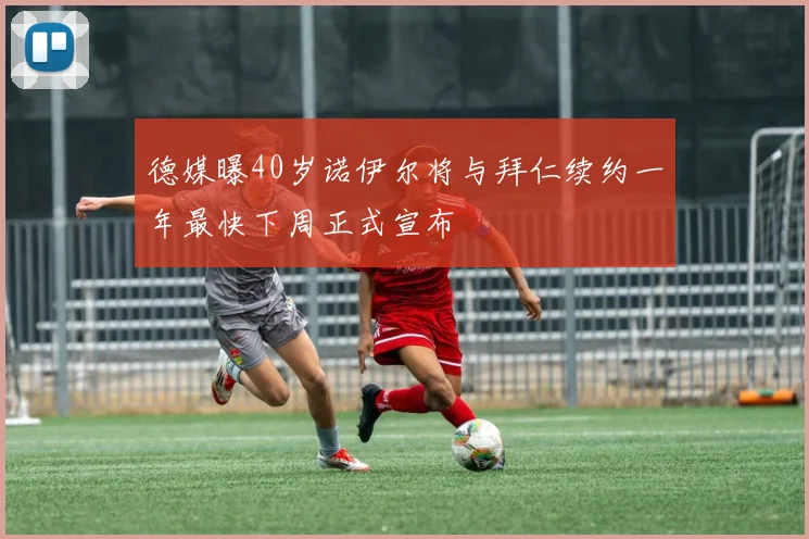 德媒曝40岁诺伊尔将与拜仁续约一年最快下周正式宣布