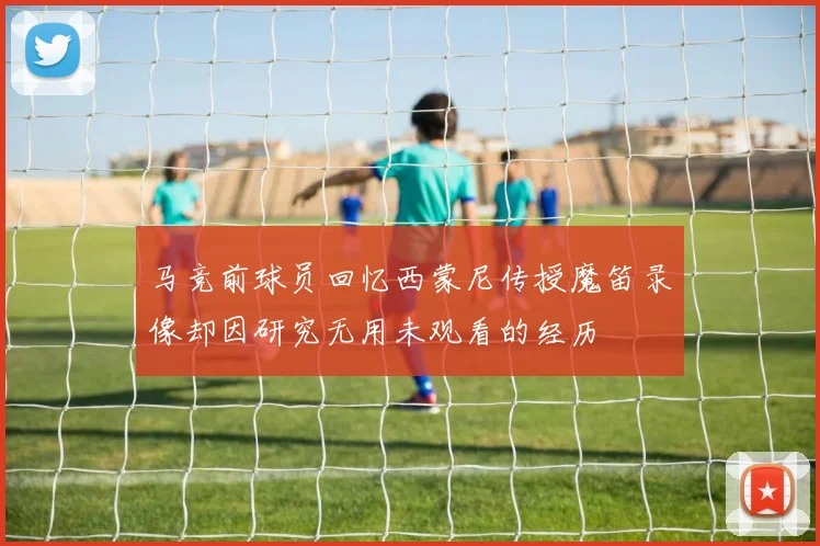 马竞前球员回忆西蒙尼传授魔笛录像却因研究无用未观看的经历