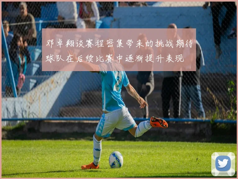 邓卓翔谈赛程密集带来的挑战期待球队在后续比赛中逐渐提升表现