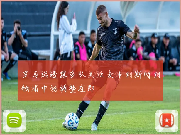 罗马诺透露多队关注麦卡利斯特利物浦中场调整在即
