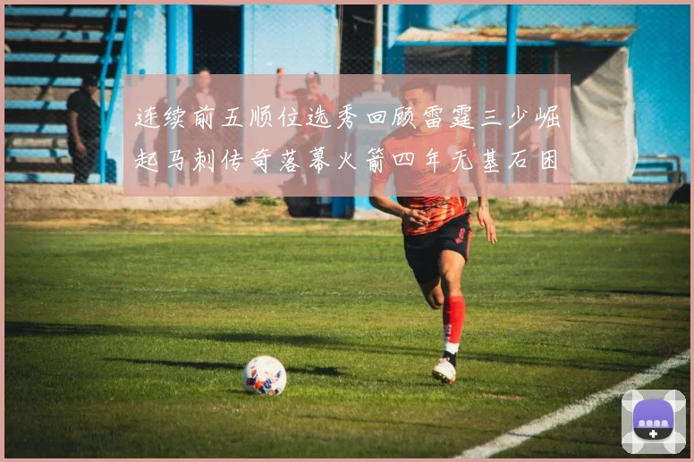 连续前五顺位选秀回顾雷霆三少崛起马刺传奇落幕火箭四年无基石困境