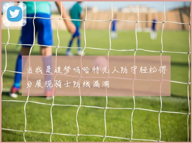 当我是追梦吗哈特无人防守轻松得分展现骑士防线漏洞