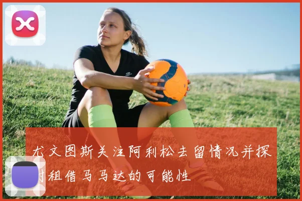 尤文图斯关注阿利松去留情况并探讨租借马马达的可能性
