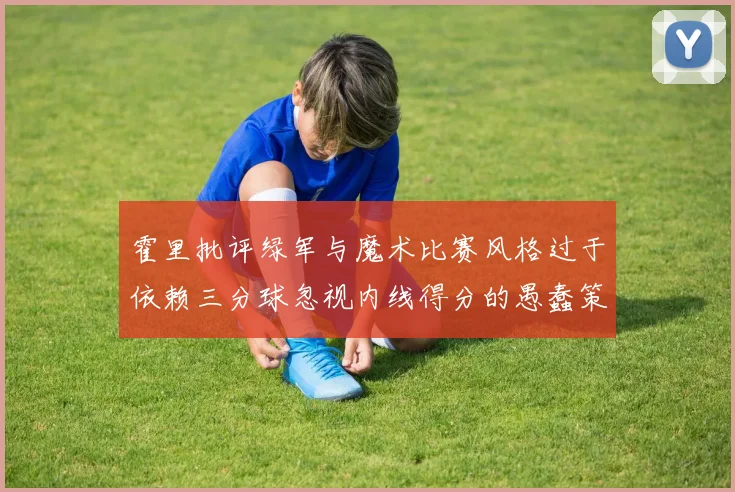 霍里批评绿军与魔术比赛风格过于依赖三分球忽视内线得分的愚蠢策略